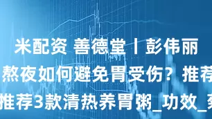 米配资 善德堂丨彭伟丽医生：经常熬夜如何避免胃受伤？推荐3款清热养胃粥_功效_菊花_扁豆