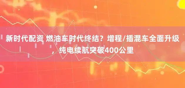 新时代配资 燃油车时代终结？增程/插混车全面升级，纯电续航突破400公里