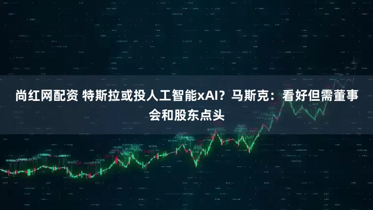 尚红网配资 特斯拉或投人工智能xAI？马斯克：看好但需董事会和股东点头