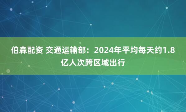 伯森配资 交通运输部：2024年平均每天约1.8亿人次跨区域出行