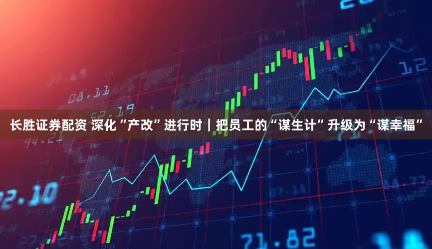 长胜证券配资 深化“产改”进行时｜把员工的“谋生计”升级为“谋幸福”