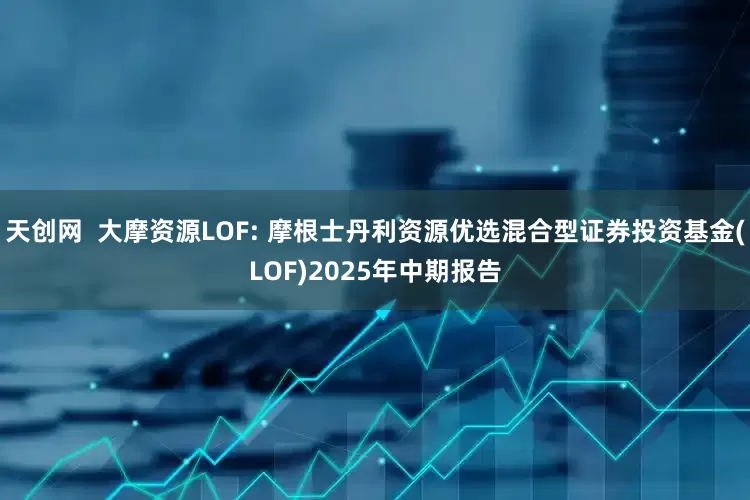 天创网  大摩资源LOF: 摩根士丹利资源优选混合型证券投资基金(LOF)2025年中期报告