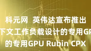 科元网  英伟达宣布推出专为长上下文工作负载设计的专用GPU Rubin CPX