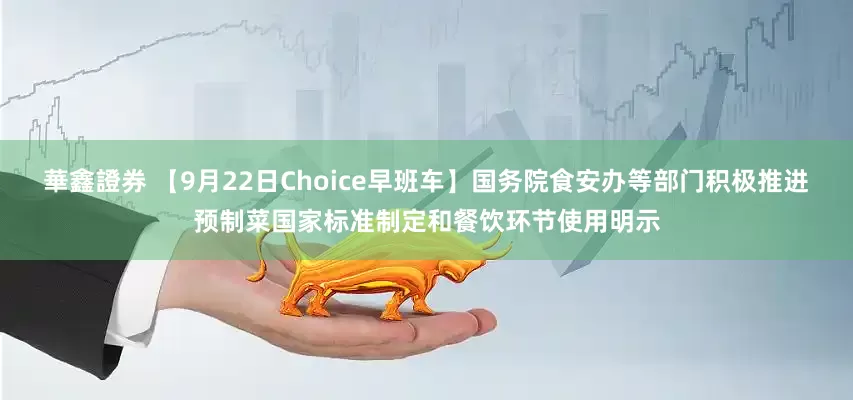 華鑫證券 【9月22日Choice早班车】国务院食安办等部门积极推进预制菜国家标准制定和餐饮环节使用明示