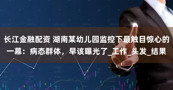 长江金融配资 湖南某幼儿园监控下最触目惊心的一幕：病态群体，早该曝光了_工作_头发_结果
