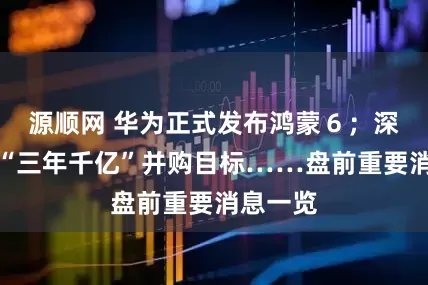 源顺网 华为正式发布鸿蒙６；深圳锚定“三年千亿”并购目标……盘前重要消息一览