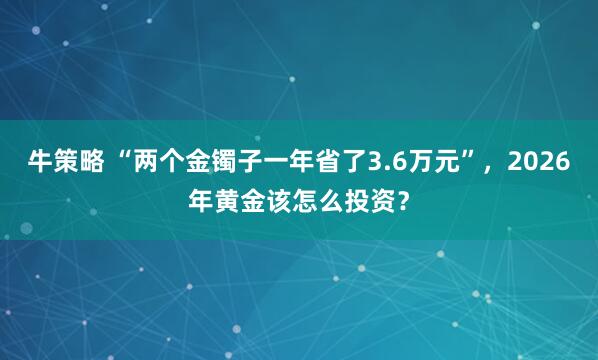 牛策略 “两个金镯子一年省了3.6万元”，2026年黄金该怎么投资？