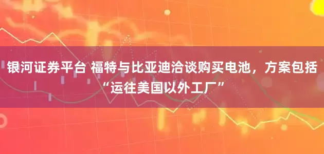银河证券平台 福特与比亚迪洽谈购买电池，方案包括“运往美国以外工厂”