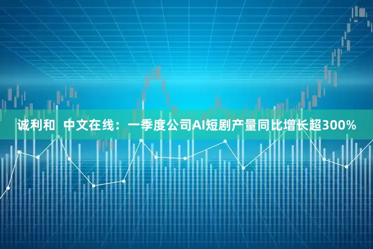 诚利和  中文在线：一季度公司AI短剧产量同比增长超300%